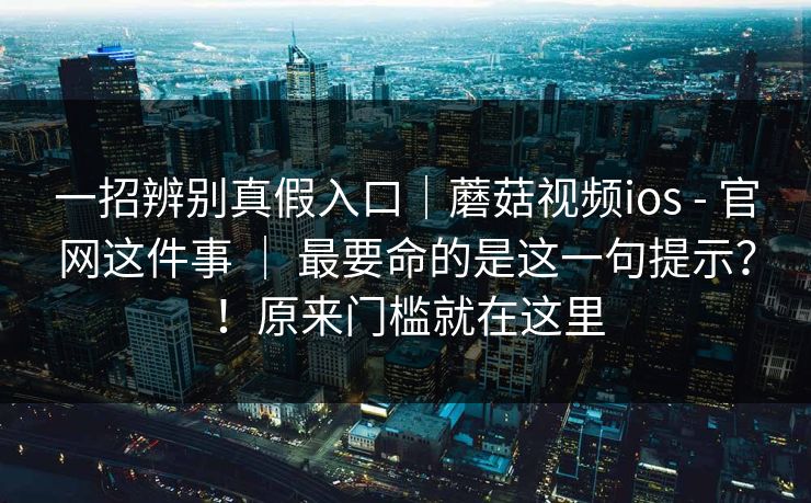 一招辨别真假入口｜蘑菇视频ios - 官网这件事 ｜ 最要命的是这一句提示？！原来门槛就在这里