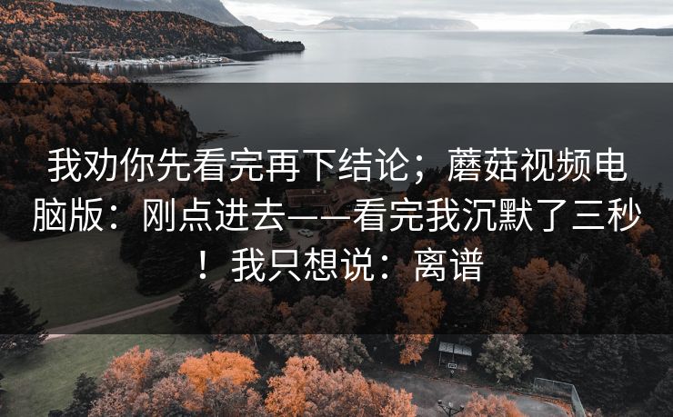 我劝你先看完再下结论；蘑菇视频电脑版：刚点进去——看完我沉默了三秒！我只想说：离谱