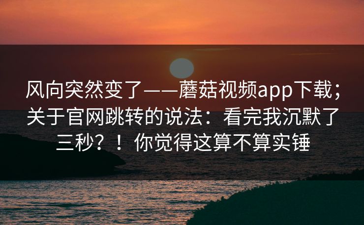 风向突然变了——蘑菇视频app下载；关于官网跳转的说法：看完我沉默了三秒？！你觉得这算不算实锤
