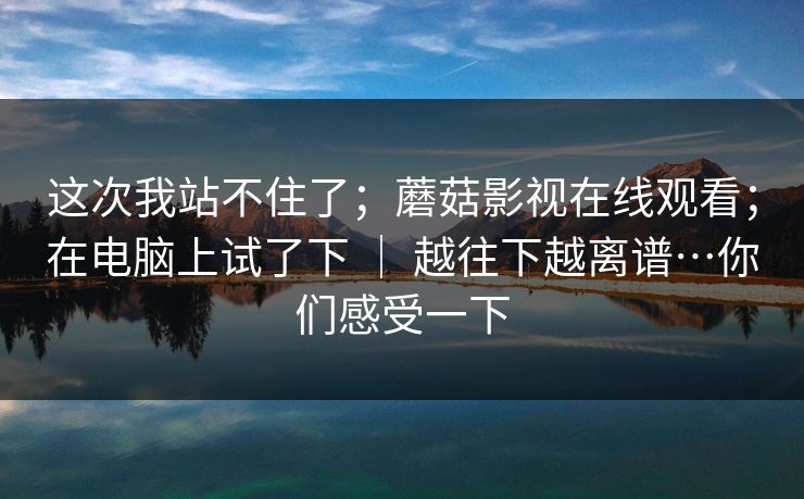 这次我站不住了；蘑菇影视在线观看；在电脑上试了下 ｜ 越往下越离谱…你们感受一下