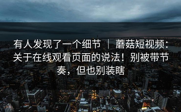 有人发现了一个细节 ｜ 蘑菇短视频：关于在线观看页面的说法！别被带节奏，但也别装瞎