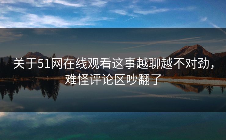 关于51网在线观看这事越聊越不对劲，难怪评论区吵翻了
