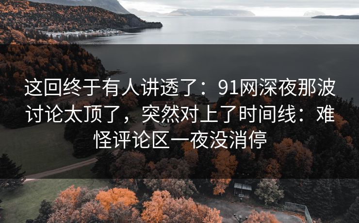 这回终于有人讲透了：91网深夜那波讨论太顶了，突然对上了时间线：难怪评论区一夜没消停
