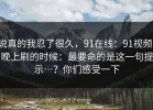说真的我忍了很久，91在线：91视频；晚上刷的时候：最要命的是这一句提示…？你们感受一下