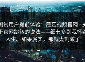 测试用户提前体验：蘑菇视频官网 - 关于官网跳转的说法——细节多到我怀疑人生。如果属实，那就太刺激了