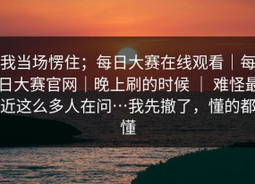 我当场愣住；每日大赛在线观看｜每日大赛官网｜晚上刷的时候 ｜ 难怪最近这么多人在问…我先撤了，懂的都懂