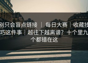 别只会盲点链接 ｜ 每日大赛｜收藏技巧这件事｜越往下越离谱？十个里九个都错在这