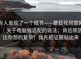 有人发现了一个细节——蘑菇视频官网｜关于电脑版适配的说法；背后原因比你想的复杂！我先把证据贴出来