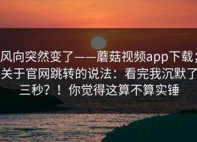 风向突然变了——蘑菇视频app下载；关于官网跳转的说法：看完我沉默了三秒？！你觉得这算不算实锤