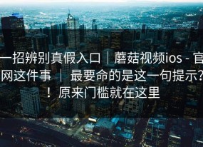 一招辨别真假入口｜蘑菇视频ios - 官网这件事 ｜ 最要命的是这一句提示？！原来门槛就在这里
