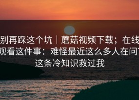 别再踩这个坑｜蘑菇视频下载；在线观看这件事：难怪最近这么多人在问？这条冷知识救过我