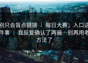 别只会盲点链接 ｜ 每日大赛；入口这件事 ｜ 我反复确认了两遍…别再用老方法了