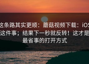 这条路其实更顺：蘑菇视频下载：iOS这件事；结果下一秒就反转！这才是最省事的打开方式