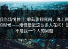 我当场愣住 ｜ 蘑菇影视官网，晚上刷的时候——难怪最近这么多人在问！这不是我一个人的问题