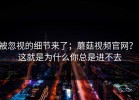 被忽视的细节来了；蘑菇视频官网？！这就是为什么你总是进不去