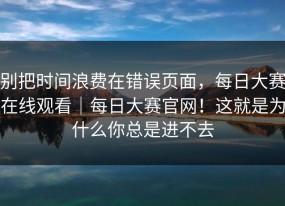 别把时间浪费在错误页面，每日大赛在线观看｜每日大赛官网！这就是为什么你总是进不去