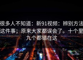 很多人不知道：新91视频：辨别方法这件事；原来大家都误会了。十个里九个都错在这