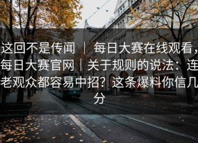 这回不是传闻 ｜ 每日大赛在线观看，每日大赛官网｜关于规则的说法：连老观众都容易中招？这条爆料你信几分