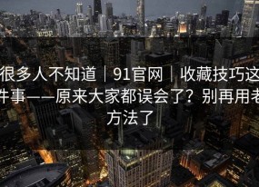 很多人不知道｜91官网｜收藏技巧这件事——原来大家都误会了？别再用老方法了