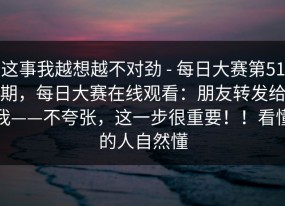 这事我越想越不对劲 - 每日大赛第51期，每日大赛在线观看：朋友转发给我——不夸张，这一步很重要！！看懂的人自然懂