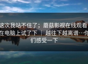 这次我站不住了；蘑菇影视在线观看；在电脑上试了下 ｜ 越往下越离谱…你们感受一下