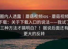 圈内人透露｜蘑菇视频ios - 蘑菇视频下载：关于下载入口的说法——我试了三种方法才搞明白？！据说后面还有更大的反转