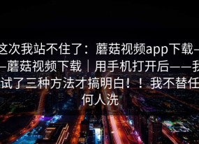 这次我站不住了：蘑菇视频app下载——蘑菇视频下载｜用手机打开后——我试了三种方法才搞明白！！我不替任何人洗