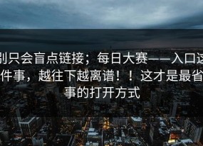 别只会盲点链接；每日大赛——入口这件事，越往下越离谱！！这才是最省事的打开方式
