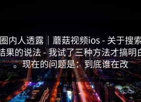 圈内人透露｜蘑菇视频ios - 关于搜索结果的说法 - 我试了三种方法才搞明白。现在的问题是：到底谁在改