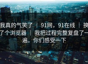 我真的气笑了 ｜ 91网，91在线 ｜ 换了个浏览器 ｜ 我把过程完整复盘了一遍。你们感受一下