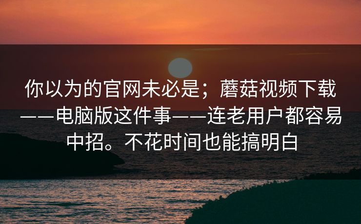 你以为的官网未必是；蘑菇视频下载——电脑版这件事——连老用户都容易中招。不花时间也能搞明白