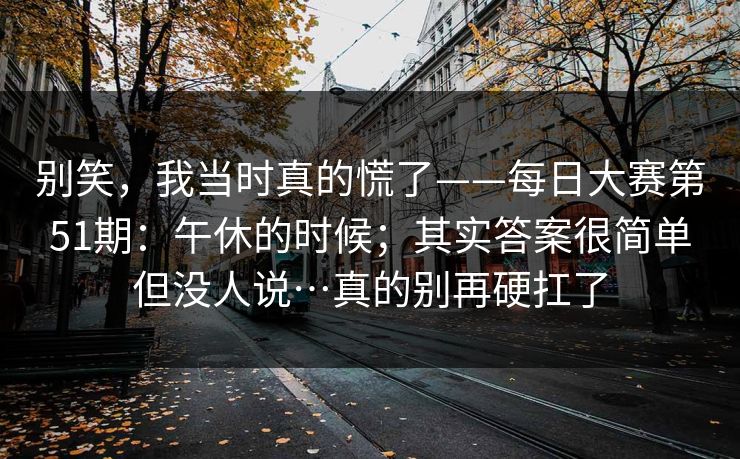 别笑,我当时真的慌了——每日大赛第51期:午休的时候;其实答案很简单但没人说…真的别再硬扛了 别笑,我当时真的慌了——每日大赛第51期:午休的时候;其实答案很简单但没人说…真的别再硬扛了