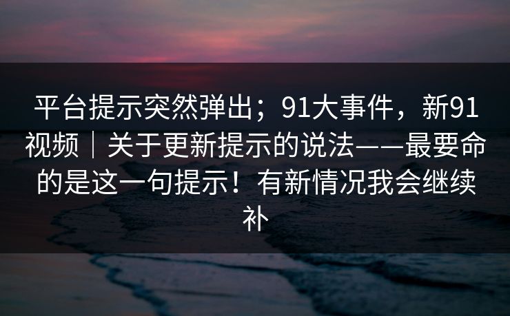 平台提示突然弹出;91大事件,新91视频|关于更新提示的说法——最要命的是这一句提示!有新情况我会继续补 平台提示突然弹出;91大事件,新91视频|关于更新提示的说法——最要命的是这一句提示!有新情况我会继续补
