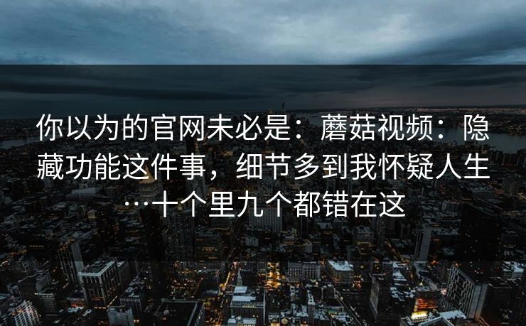 你以为的官网未必是：蘑菇视频：隐藏功能这件事，细节多到我怀疑人生…十个里九个都错在这