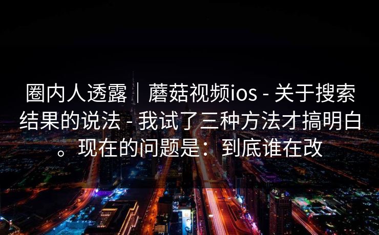 圈内人透露｜蘑菇视频ios - 关于搜索结果的说法 - 我试了三种方法才搞明白。现在的问题是：到底谁在改