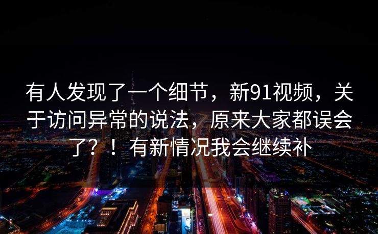 有人发现了一个细节，新91视频，关于访问异常的说法，原来大家都误会了？！有新情况我会继续补