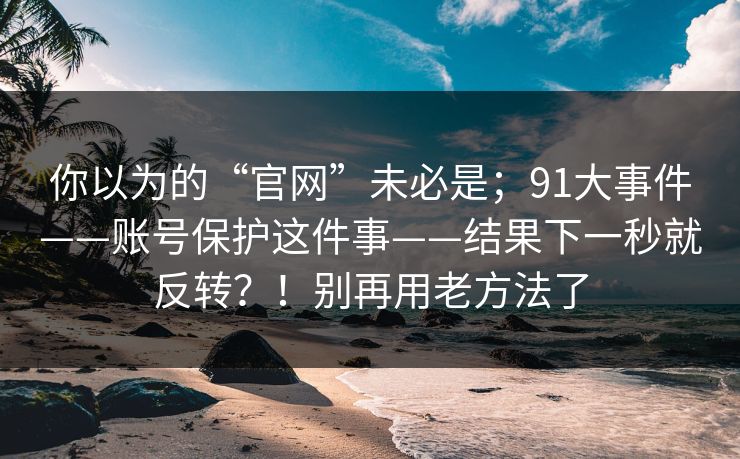 你以为的“官网”未必是；91大事件——账号保护这件事——结果下一秒就反转？！别再用老方法了