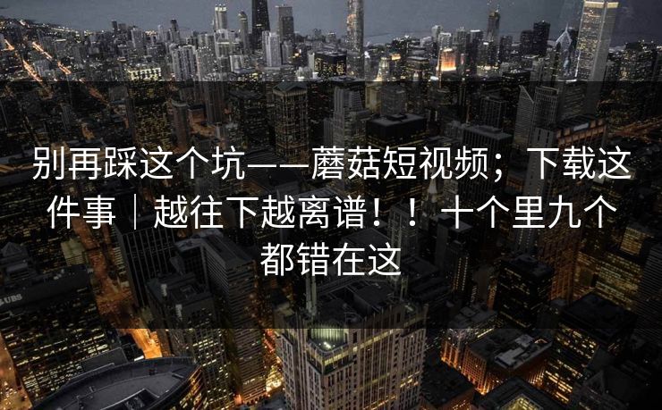 别再踩这个坑——蘑菇短视频；下载这件事｜越往下越离谱！！十个里九个都错在这