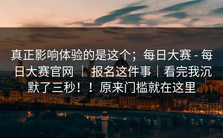 真正影响体验的是这个；每日大赛 - 每日大赛官网 ｜ 报名这件事｜看完我沉默了三秒！！原来门槛就在这里