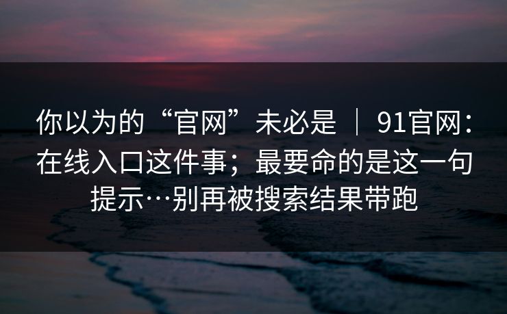 你以为的“官网”未必是 ｜ 91官网：在线入口这件事；最要命的是这一句提示…别再被搜索结果带跑