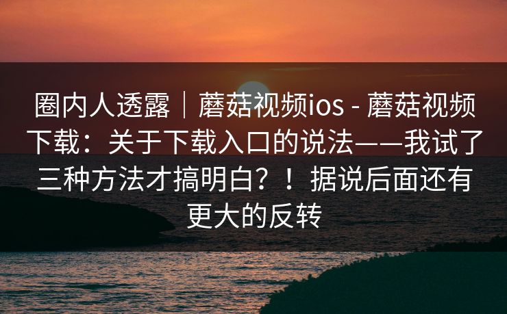 圈内人透露|蘑菇视频ios - 蘑菇视频下载:关于下载入口的说法——我试了三种方法才搞明白?!据说后面还有更大的反转 圈内人透露|蘑菇视频ios - 蘑菇视频下载:关于下载入口的说法——我试了三种方法才搞明白?!据说后面还有更大的反转