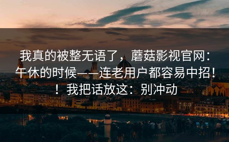 我真的被整无语了，蘑菇影视官网：午休的时候——连老用户都容易中招！！我把话放这：别冲动
