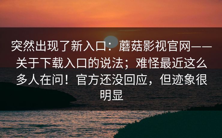 突然出现了新入口：蘑菇影视官网——关于下载入口的说法；难怪最近这么多人在问！官方还没回应，但迹象很明显
