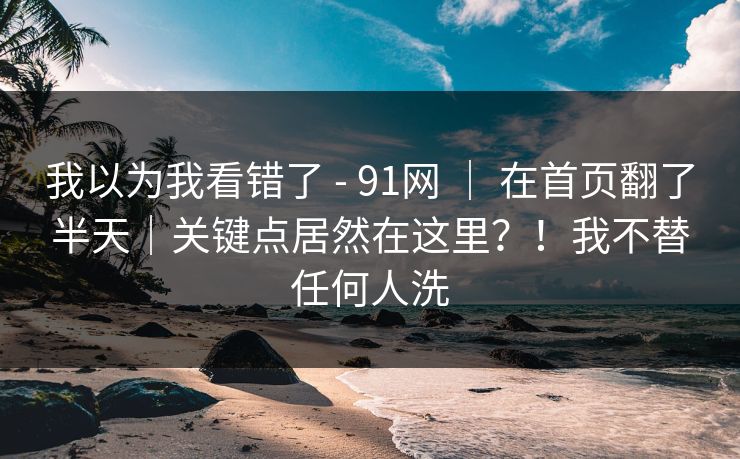 我以为我看错了 - 91网 ｜ 在首页翻了半天｜关键点居然在这里？！我不替任何人洗