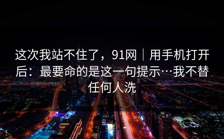这次我站不住了，91网｜用手机打开后：最要命的是这一句提示…我不替任何人洗