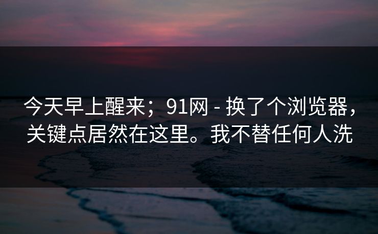 今天早上醒来；91网 - 换了个浏览器，关键点居然在这里。我不替任何人洗
