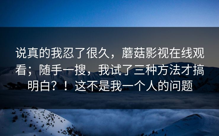 说真的我忍了很久，蘑菇影视在线观看；随手一搜，我试了三种方法才搞明白？！这不是我一个人的问题