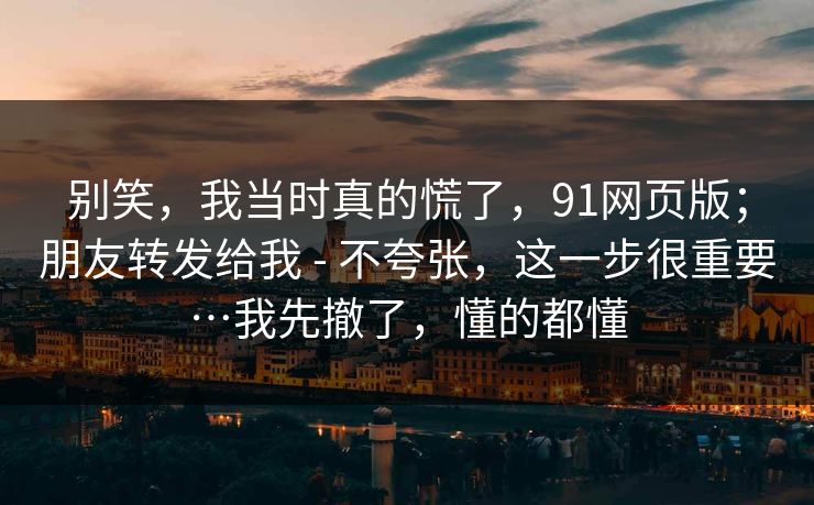 别笑，我当时真的慌了，91网页版；朋友转发给我 - 不夸张，这一步很重要…我先撤了，懂的都懂