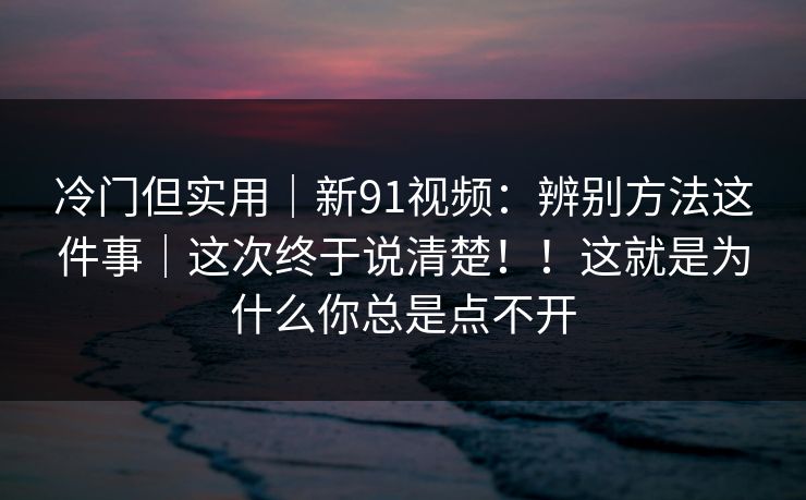 冷门但实用｜新91视频：辨别方法这件事｜这次终于说清楚！！这就是为什么你总是点不开
