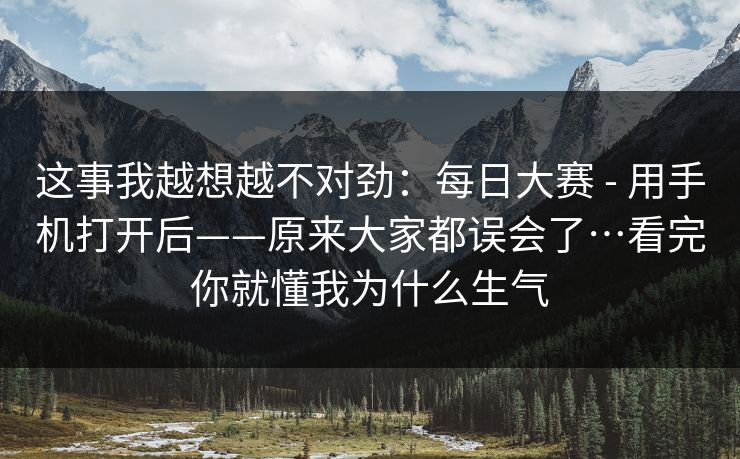 这事我越想越不对劲：每日大赛 - 用手机打开后——原来大家都误会了…看完你就懂我为什么生气